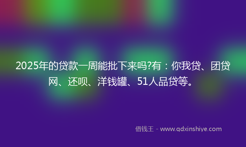 2025年的贷款一周能批下来吗?有：你我贷、团贷网、还呗、洋钱罐、51人品贷等。