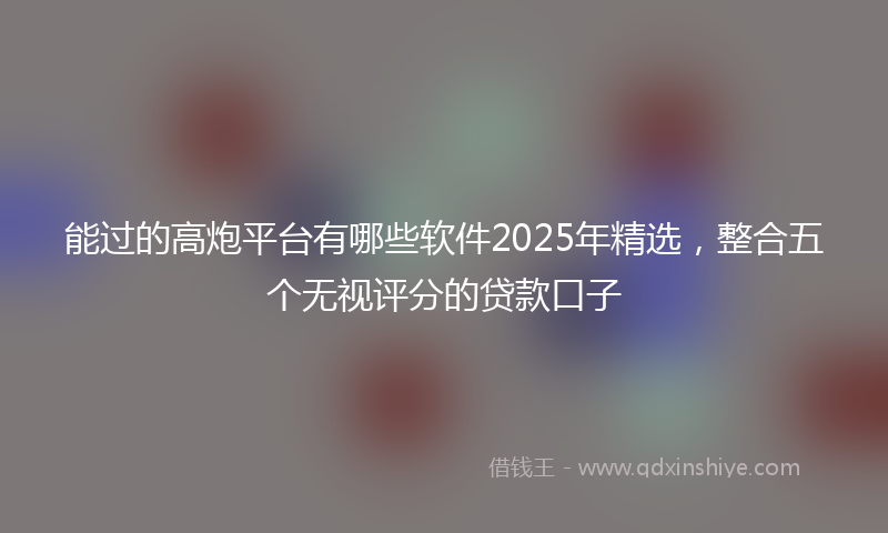 能过的高炮平台有哪些软件2025年精选，整合五个无视评分的贷款口子