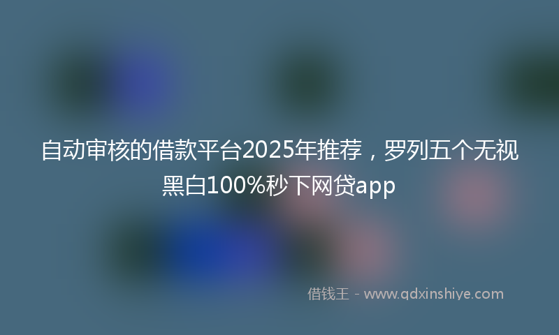 自动审核的借款平台2025年推荐，罗列五个无视黑白100%秒下网贷app