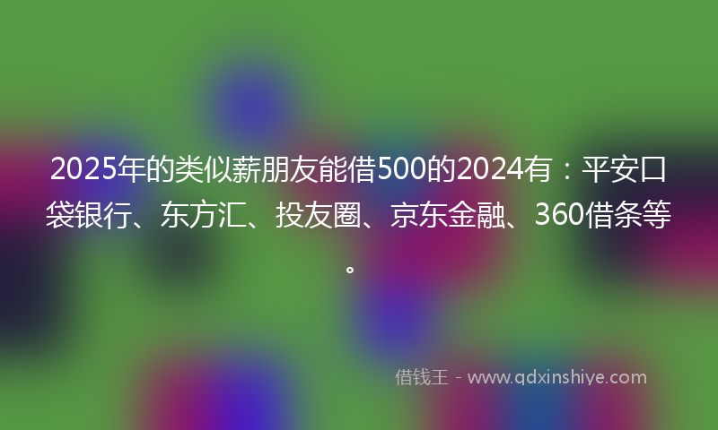 2025年的类似薪朋友能借500的2024有：平安口袋银行、东方汇、投友圈、京东金融、360借条等。