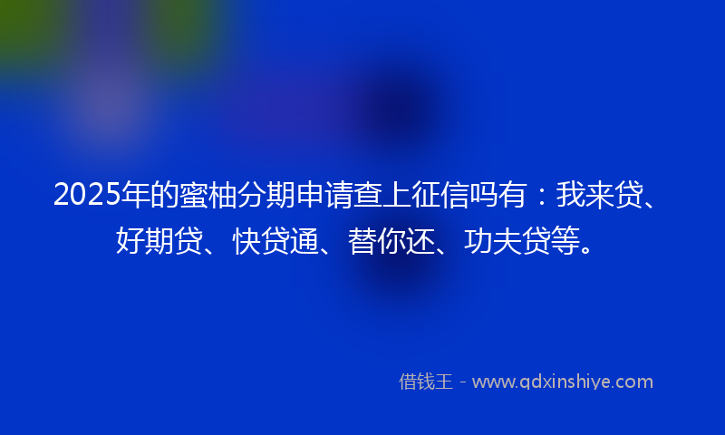 2025年的蜜柚分期申请查上征信吗有：我来贷、好期贷、快贷通、替你还、功夫贷等。