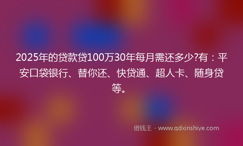 2025年的贷款贷100万30年每月需还多少?有：平安口袋银行、替你还、快贷通、超人卡、随身贷等。