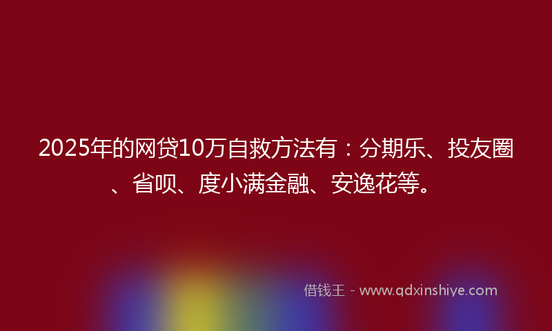 2025年的网贷10万自救方法有：分期乐、投友圈、省呗、度小满金融、安逸花等。