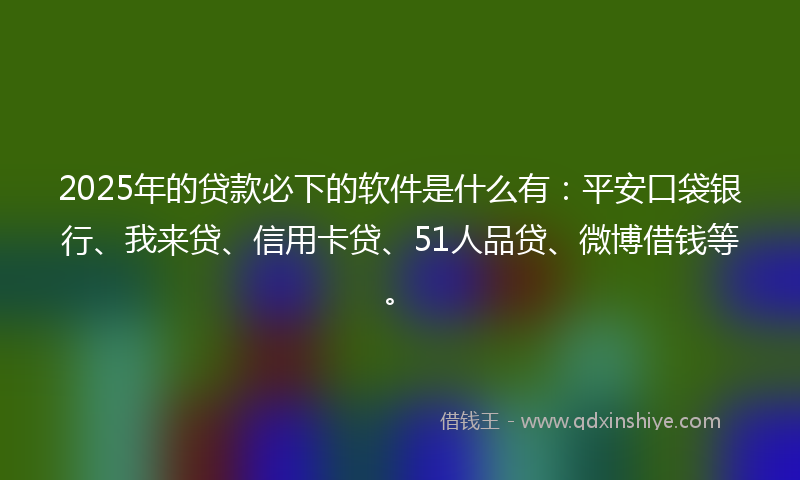 2025年的贷款必下的软件是什么有：平安口袋银行、我来贷、信用卡贷、51人品贷、微博借钱等。
