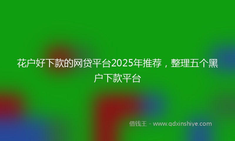 花户好下款的网贷平台2025年推荐，整理五个黑户下款平台