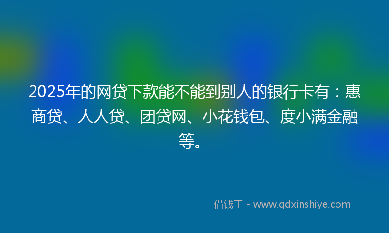 2025年的网贷下款能不能到别人的银行卡有：惠商贷、人人贷、团贷网、小花钱包、度小满金融等。