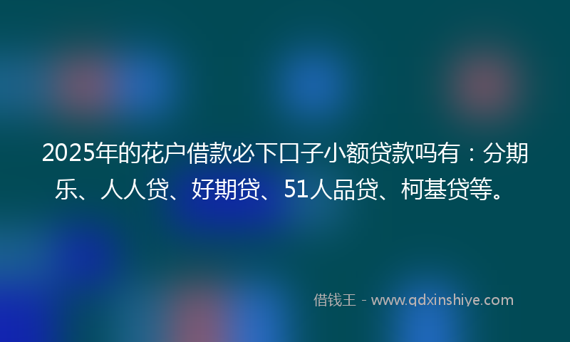 2025年的花户借款必下口子小额贷款吗有：分期乐、人人贷、好期贷、51人品贷、柯基贷等。