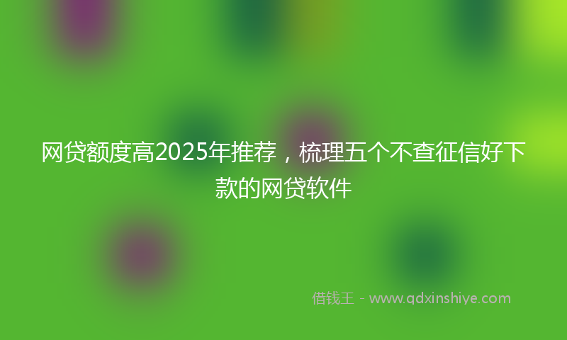 网贷额度高2025年推荐，梳理五个不查征信好下款的网贷软件