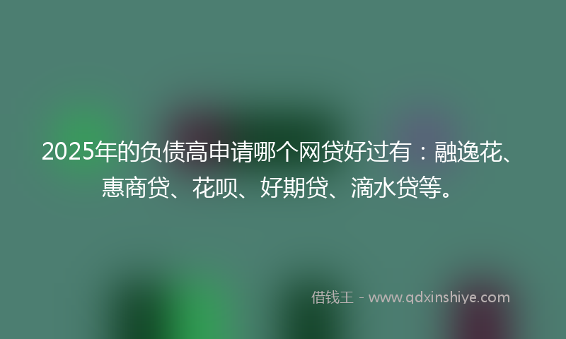 2025年的负债高申请哪个网贷好过有：融逸花、惠商贷、花呗、好期贷、滴水贷等。