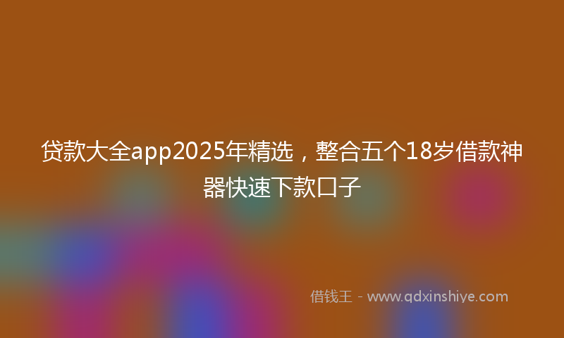 贷款大全app2025年精选，整合五个18岁借款神器快速下款口子