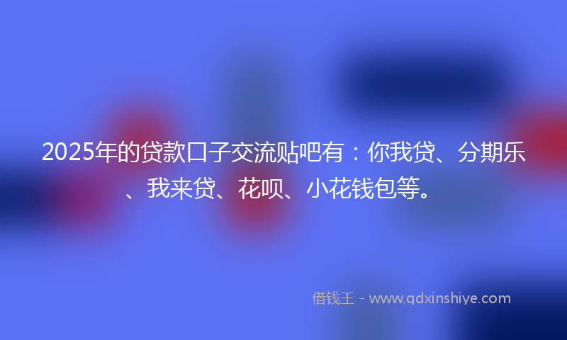 2025年的贷款口子交流贴吧有：你我贷、分期乐、我来贷、花呗、小花钱包等。