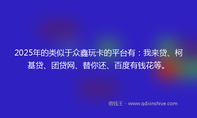 2025年的类似于众鑫玩卡的平台有：我来贷、柯基贷、团贷网、替你还、百度有钱花等。