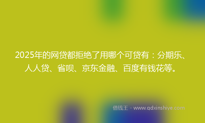 2025年的网贷都拒绝了用哪个可贷有：分期乐、人人贷、省呗、京东金融、百度有钱花等。