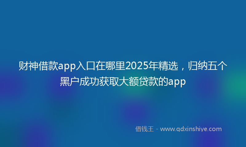 财神借款app入口在哪里2025年精选，归纳五个黑户成功获取大额贷款的app