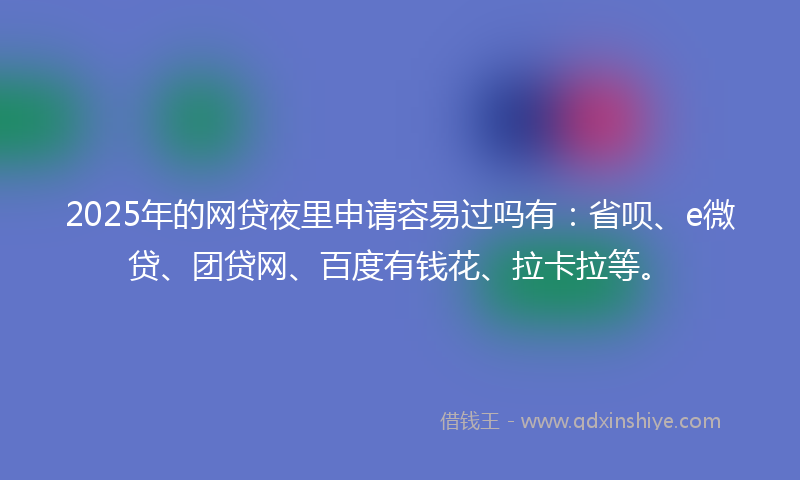 2025年的网贷夜里申请容易过吗有：省呗、e微贷、团贷网、百度有钱花、拉卡拉等。