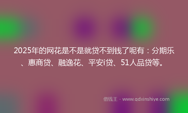 2025年的网花是不是就贷不到钱了呢有：分期乐、惠商贷、融逸花、平安i贷、51人品贷等。