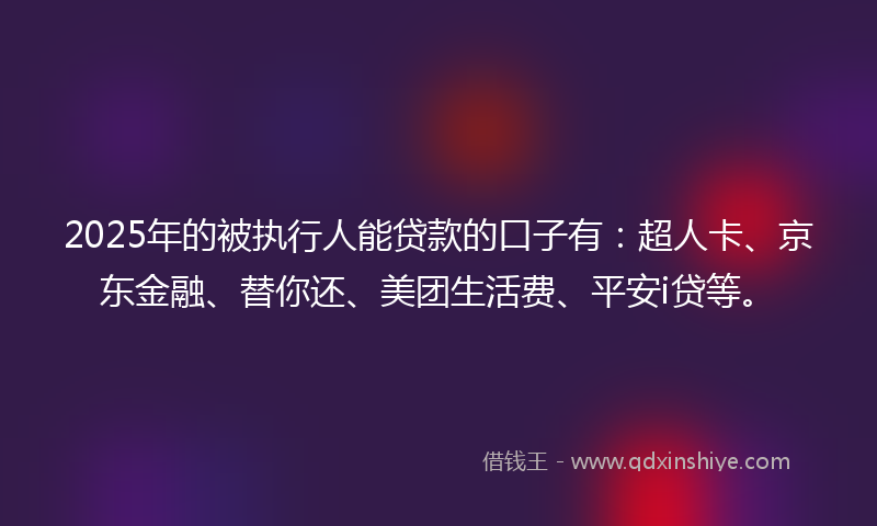 2025年的被执行人能贷款的口子有：超人卡、京东金融、替你还、美团生活费、平安i贷等。