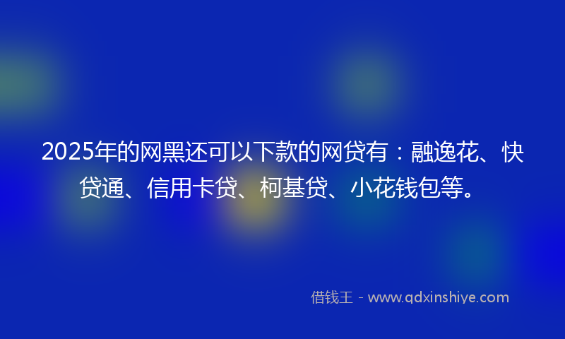 2025年的网黑还可以下款的网贷有：融逸花、快贷通、信用卡贷、柯基贷、小花钱包等。