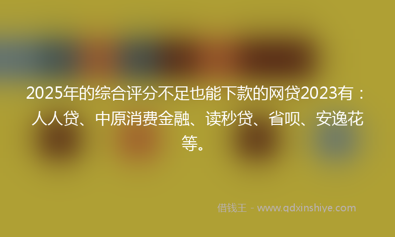 2025年的综合评分不足也能下款的网贷2023有：人人贷、中原消费金融、读秒贷、省呗、安逸花等。