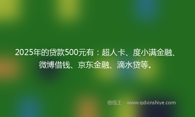 2025年的贷款500元有：超人卡、度小满金融、微博借钱、京东金融、滴水贷等。
