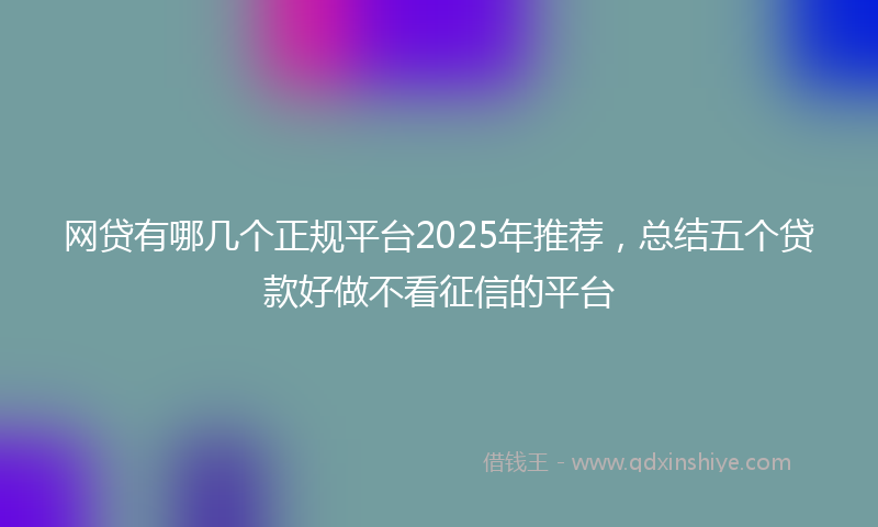 网贷有哪几个正规平台2025年推荐，总结五个贷款好做不看征信的平台