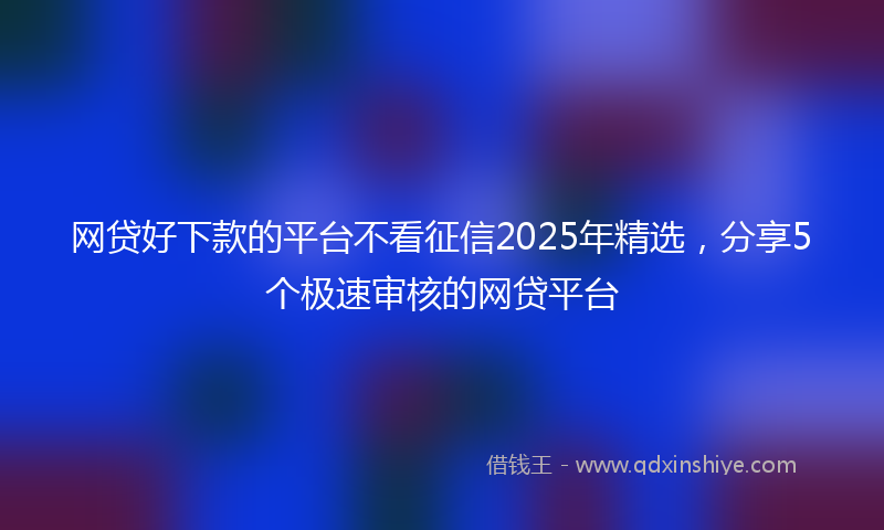 网贷好下款的平台不看征信2025年精选，分享5个极速审核的网贷平台