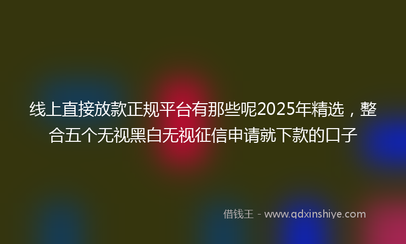 线上直接放款正规平台有那些呢2025年精选，整合五个无视黑白无视征信申请就下款的口子