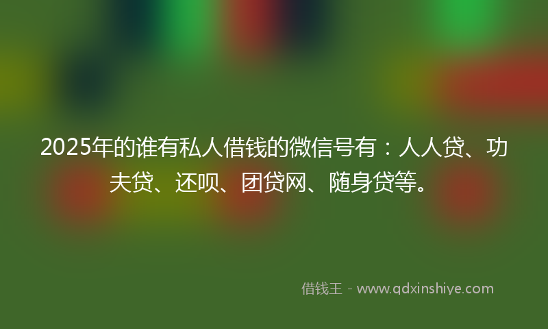 2025年的谁有私人借钱的微信号有：人人贷、功夫贷、还呗、团贷网、随身贷等。
