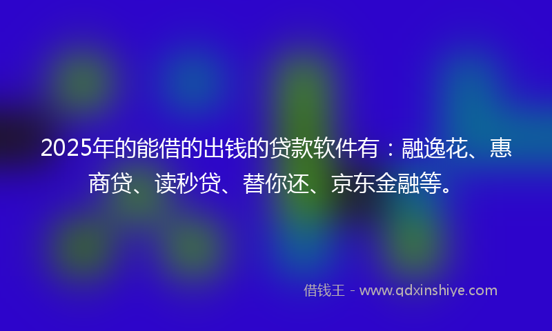 2025年的能借的出钱的贷款软件有：融逸花、惠商贷、读秒贷、替你还、京东金融等。