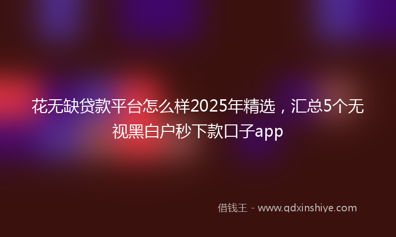 花无缺贷款平台怎么样2025年精选，汇总5个无视黑白户秒下款口子app