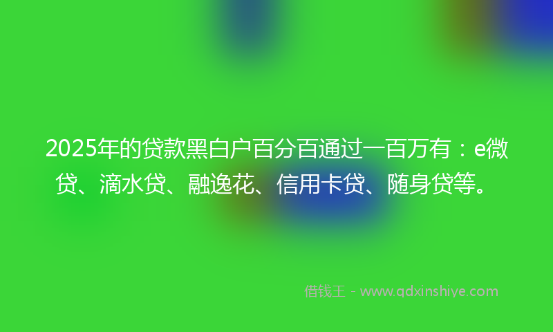 2025年的贷款黑白户百分百通过一百万有：e微贷、滴水贷、融逸花、信用卡贷、随身贷等。