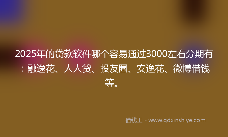 2025年的贷款软件哪个容易通过3000左右分期有：融逸花、人人贷、投友圈、安逸花、微博借钱等。