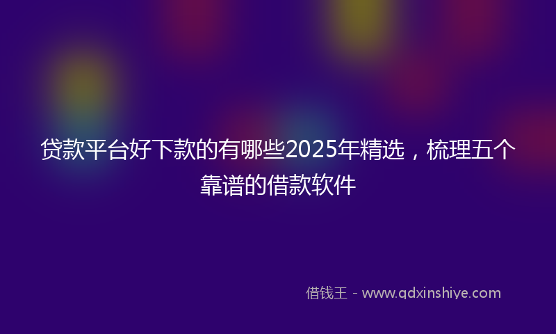 贷款平台好下款的有哪些2025年精选，梳理五个靠谱的借款软件