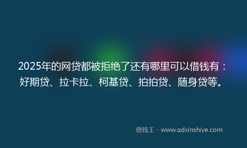2025年的网贷都被拒绝了还有哪里可以借钱有：好期贷、拉卡拉、柯基贷、拍拍贷、随身贷等。