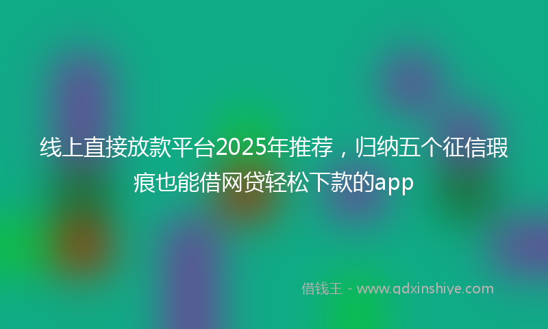线上直接放款平台2025年推荐，归纳五个征信瑕疵也能借网贷轻松下款的app