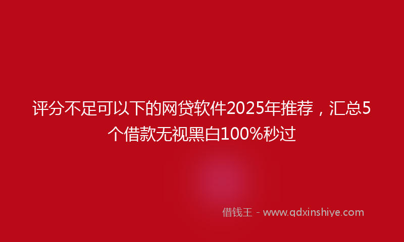 评分不足可以下的网贷软件2025年推荐，汇总5个借款无视黑白100%秒过