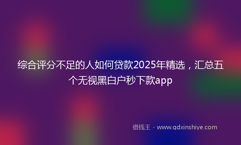 综合评分不足的人如何贷款2025年精选，汇总五个无视黑白户秒下款app