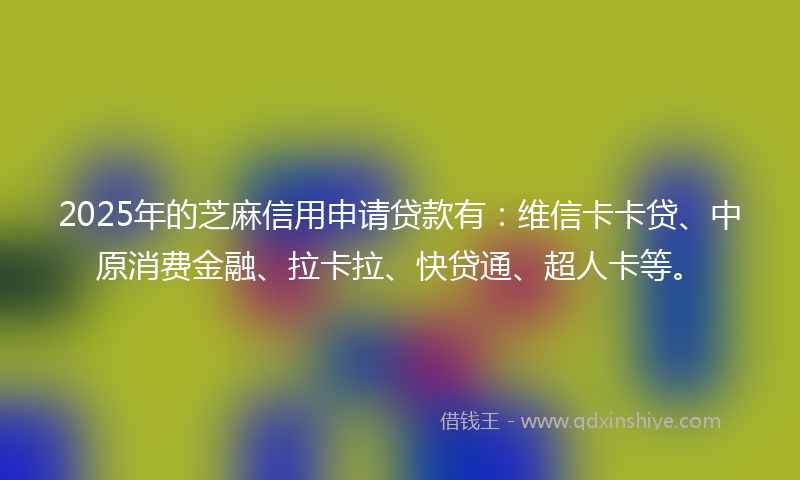 2025年的芝麻信用申请贷款有：维信卡卡贷、中原消费金融、拉卡拉、快贷通、超人卡等。
