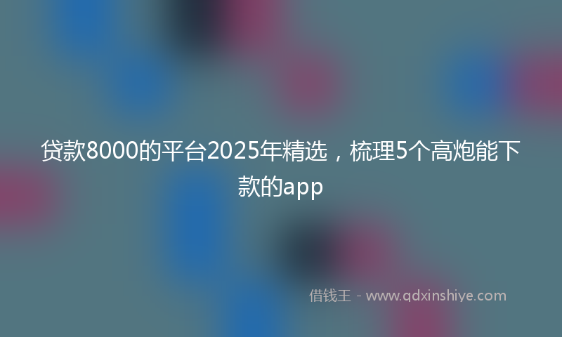 贷款8000的平台2025年精选，梳理5个高炮能下款的app