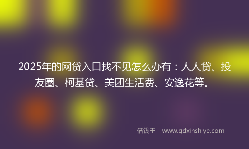 2025年的网贷入口找不见怎么办有：人人贷、投友圈、柯基贷、美团生活费、安逸花等。