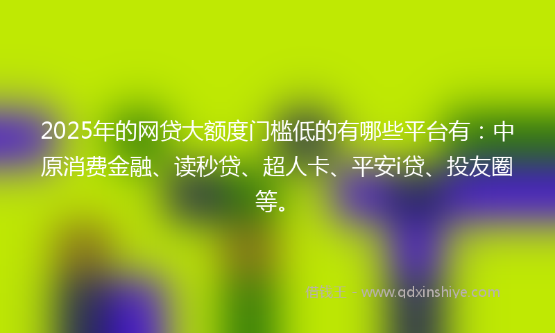 2025年的网贷大额度门槛低的有哪些平台有：中原消费金融、读秒贷、超人卡、平安i贷、投友圈等。