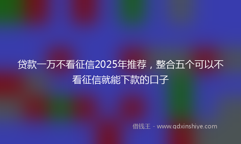 贷款一万不看征信2025年推荐，整合五个可以不看征信就能下款的口子
