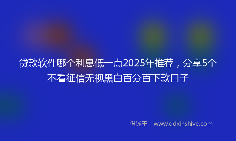 贷款软件哪个利息低一点2025年推荐，分享5个不看征信无视黑白百分百下款口子