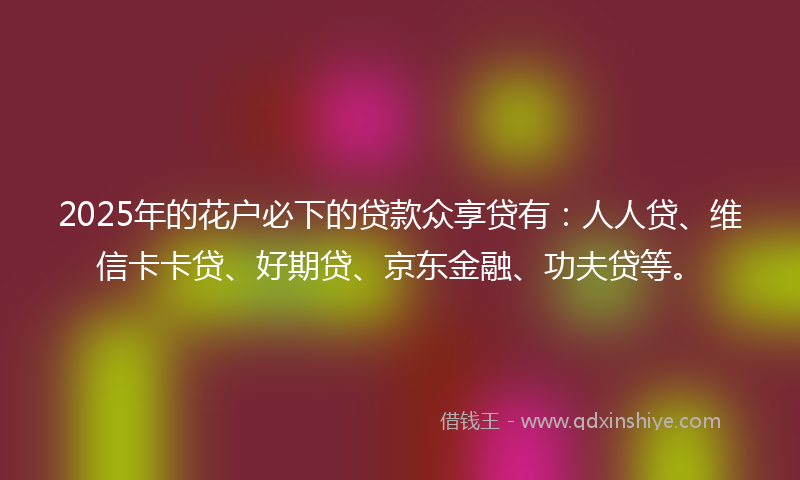 2025年的花户必下的贷款众享贷有：人人贷、维信卡卡贷、好期贷、京东金融、功夫贷等。