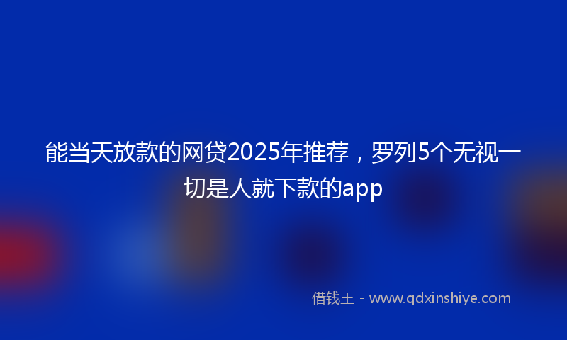 能当天放款的网贷2025年推荐，罗列5个无视一切是人就下款的app