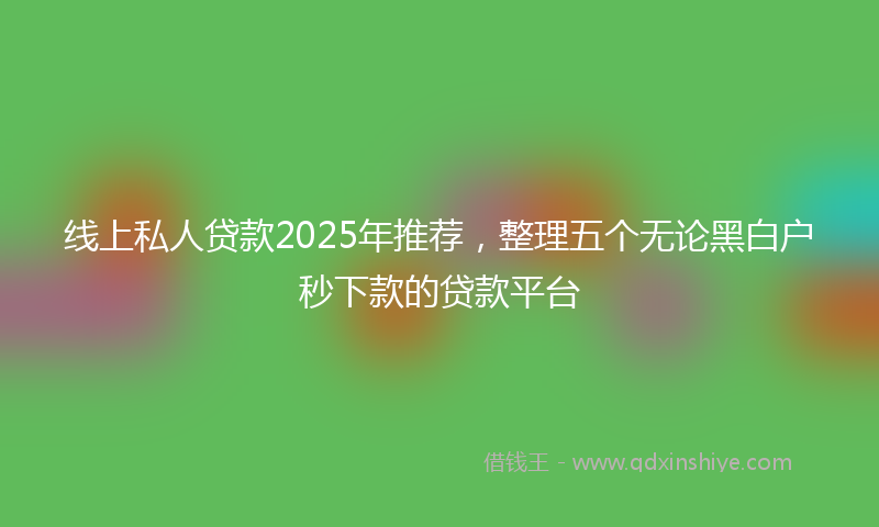 线上私人贷款2025年推荐，整理五个无论黑白户秒下款的贷款平台