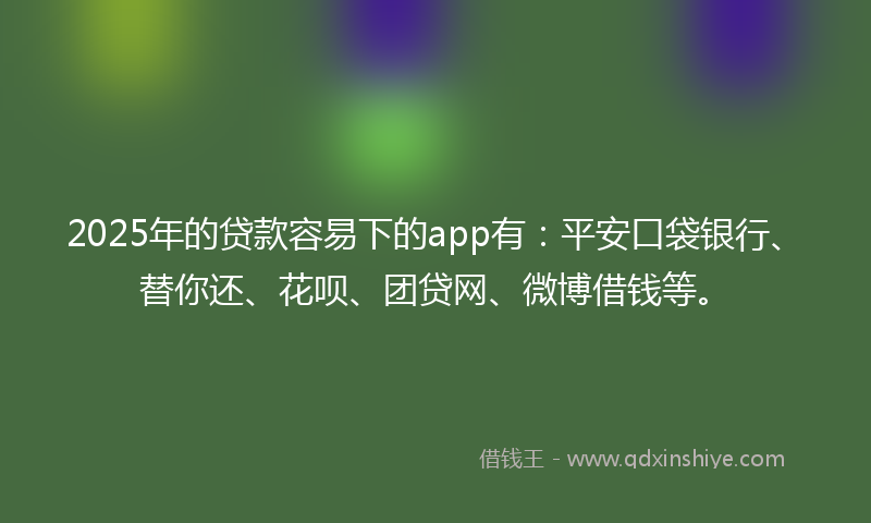 2025年的贷款容易下的app有：平安口袋银行、替你还、花呗、团贷网、微博借钱等。