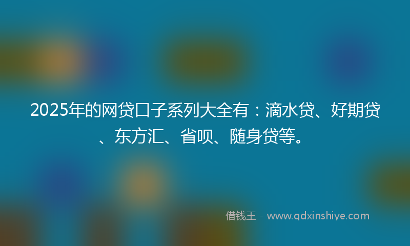 2025年的网贷口子系列大全有：滴水贷、好期贷、东方汇、省呗、随身贷等。