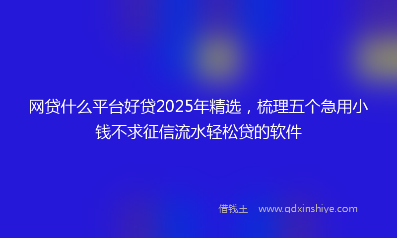 网贷什么平台好贷2025年精选，梳理五个急用小钱不求征信流水轻松贷的软件