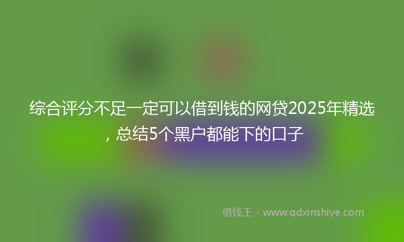 综合评分不足一定可以借到钱的网贷2025年精选，总结5个黑户都能下的口子